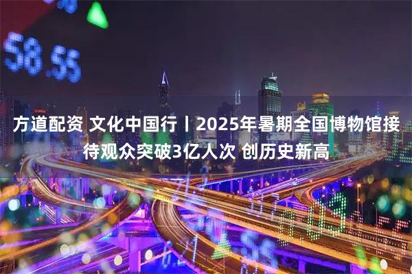 方道配资 文化中国行丨2025年暑期全国博物馆接待观众突破3亿人次 创历史新高