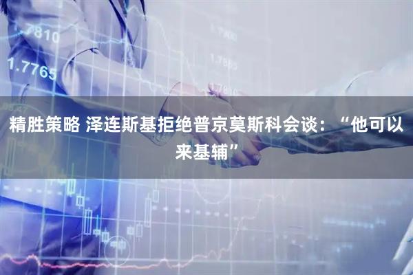 精胜策略 泽连斯基拒绝普京莫斯科会谈：“他可以来基辅”
