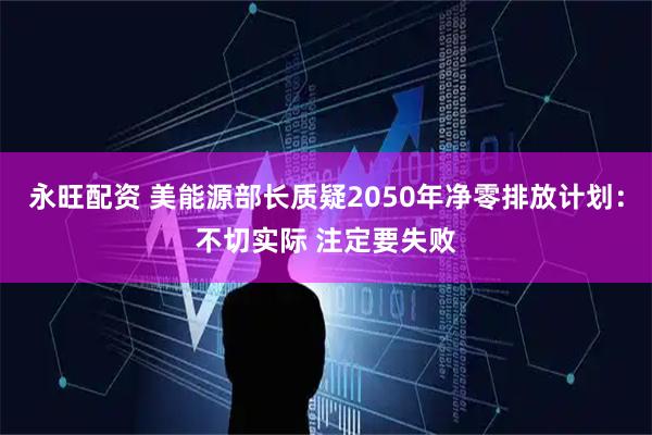 永旺配资 美能源部长质疑2050年净零排放计划：不切实际 注定要失败